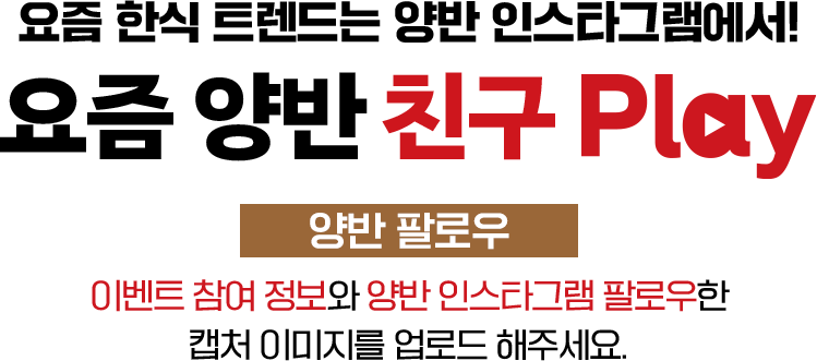 요즘 한식 트렌드는 양반 인스타그램에서! 요즘 양반 친구 play 양반 좋아요&댓글 이벤트 참여 정보와 양반 인스타그램 팔로우한 캡처 이미지를 업로드 해주세요.