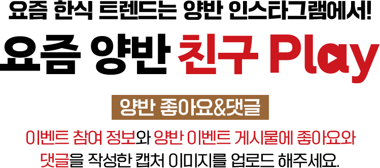 요즘 한식 트렌드는 양반 인스타그램에서! 요즘 양반 친구 play 양반 좋아요&댓글 이벤트 참여 정보와 양반 인스타그램 팔로우한 캡처 이미지를 업로드 해주세요.