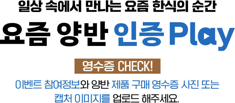 일상 속에서 만나는 요즘 한식의 순간 요즘 양반 인증 play 영수증 CHECK! 이벤트 참여정보와 양반 제품 구매 영수증 사진 또는 캡처 이미지를 업로드 해주세요. 